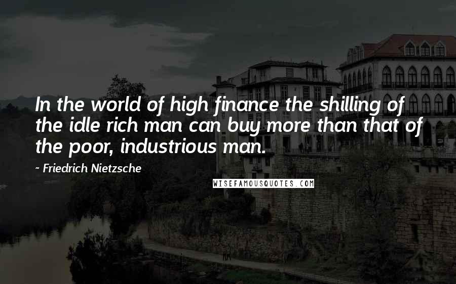 Friedrich Nietzsche Quotes: In the world of high finance the shilling of the idle rich man can buy more than that of the poor, industrious man.
