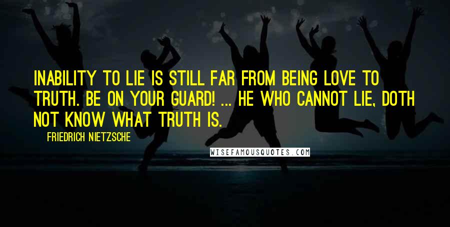 Friedrich Nietzsche Quotes: Inability to lie is still far from being love to truth. Be on your guard! ... He who cannot lie, doth not know what truth is.