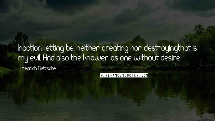 Friedrich Nietzsche Quotes: Inaction, letting be, neither creating nor destroyingthat is my evil. And also the knower as one without desire.