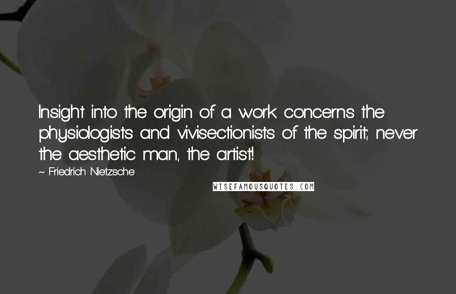 Friedrich Nietzsche Quotes: Insight into the origin of a work concerns the physiologists and vivisectionists of the spirit; never the aesthetic man, the artist!