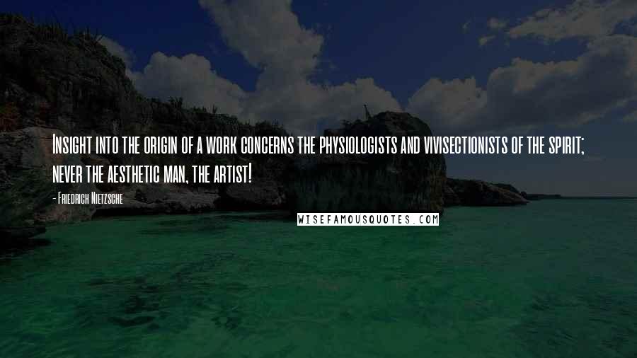 Friedrich Nietzsche Quotes: Insight into the origin of a work concerns the physiologists and vivisectionists of the spirit; never the aesthetic man, the artist!