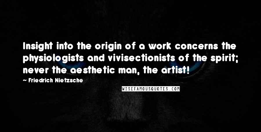 Friedrich Nietzsche Quotes: Insight into the origin of a work concerns the physiologists and vivisectionists of the spirit; never the aesthetic man, the artist!