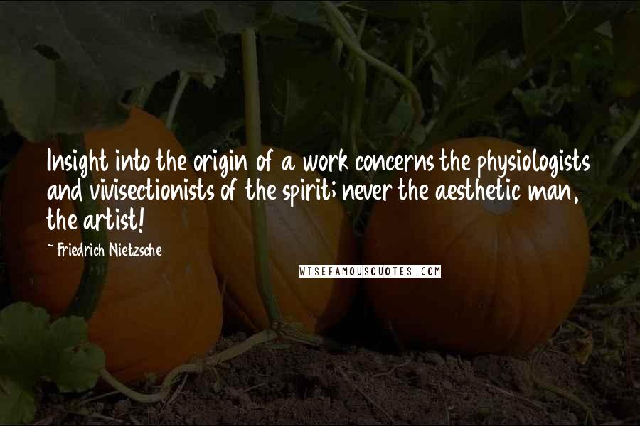 Friedrich Nietzsche Quotes: Insight into the origin of a work concerns the physiologists and vivisectionists of the spirit; never the aesthetic man, the artist!