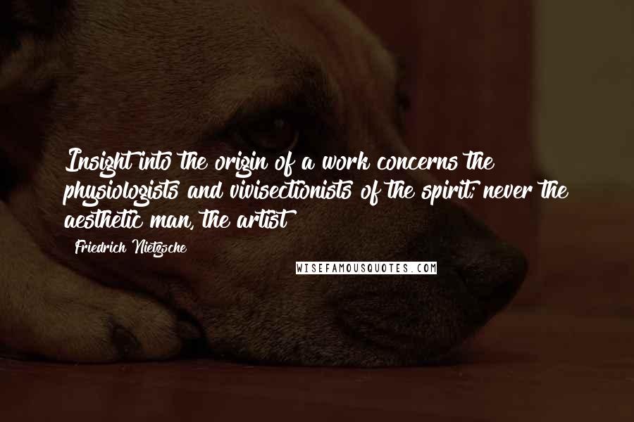 Friedrich Nietzsche Quotes: Insight into the origin of a work concerns the physiologists and vivisectionists of the spirit; never the aesthetic man, the artist!