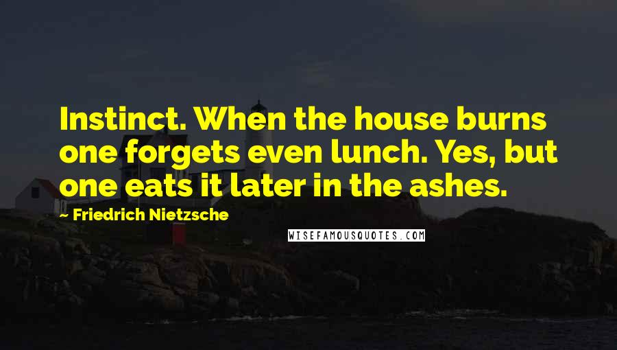 Friedrich Nietzsche Quotes: Instinct. When the house burns one forgets even lunch. Yes, but one eats it later in the ashes.