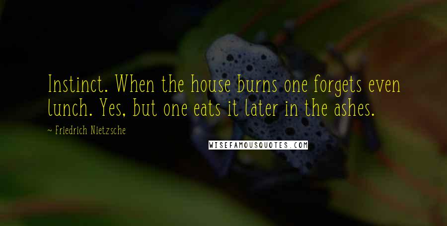 Friedrich Nietzsche Quotes: Instinct. When the house burns one forgets even lunch. Yes, but one eats it later in the ashes.