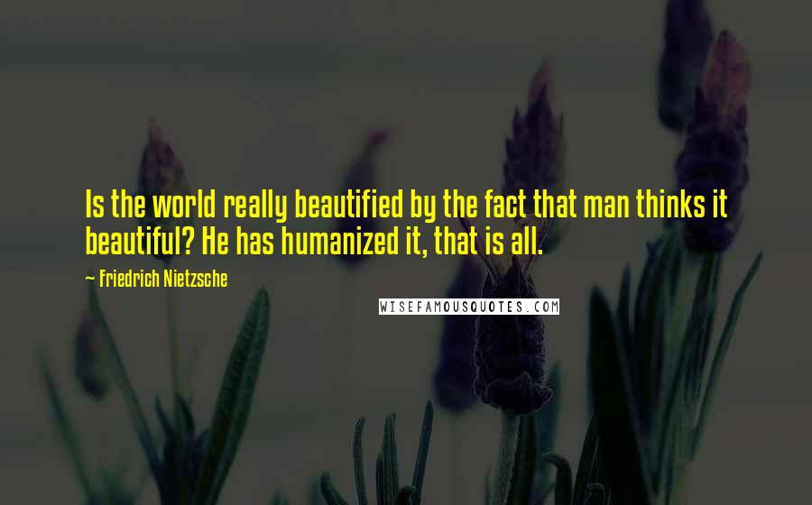 Friedrich Nietzsche Quotes: Is the world really beautified by the fact that man thinks it beautiful? He has humanized it, that is all.