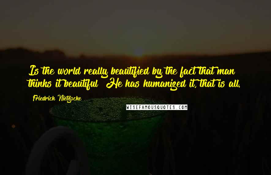 Friedrich Nietzsche Quotes: Is the world really beautified by the fact that man thinks it beautiful? He has humanized it, that is all.