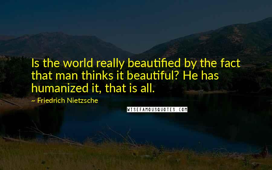 Friedrich Nietzsche Quotes: Is the world really beautified by the fact that man thinks it beautiful? He has humanized it, that is all.
