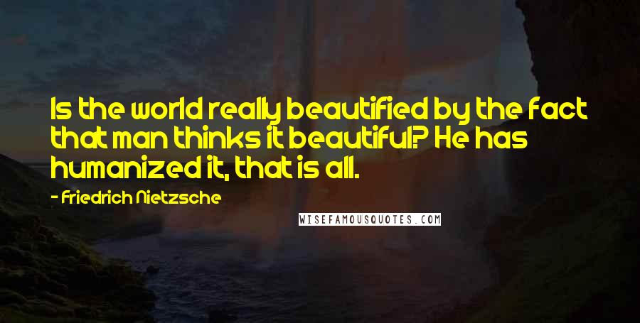 Friedrich Nietzsche Quotes: Is the world really beautified by the fact that man thinks it beautiful? He has humanized it, that is all.