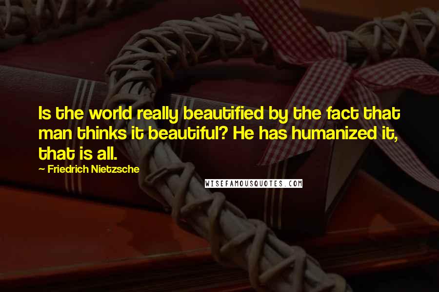 Friedrich Nietzsche Quotes: Is the world really beautified by the fact that man thinks it beautiful? He has humanized it, that is all.