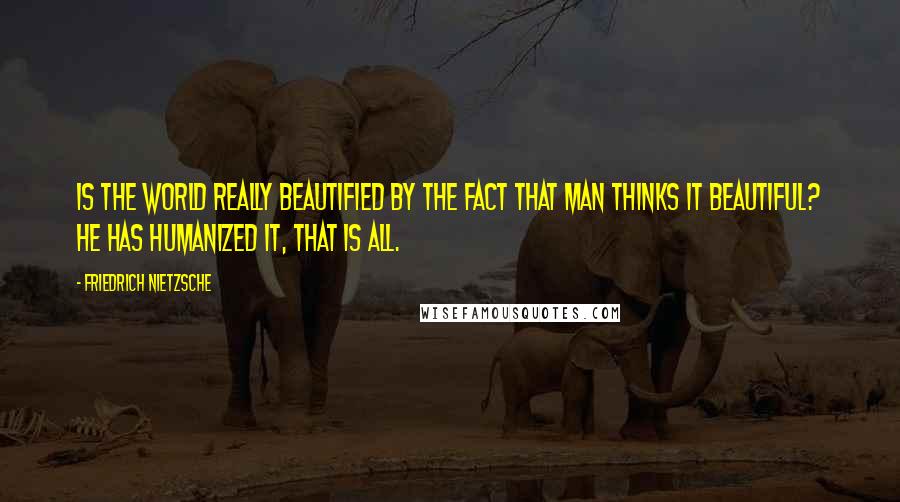 Friedrich Nietzsche Quotes: Is the world really beautified by the fact that man thinks it beautiful? He has humanized it, that is all.