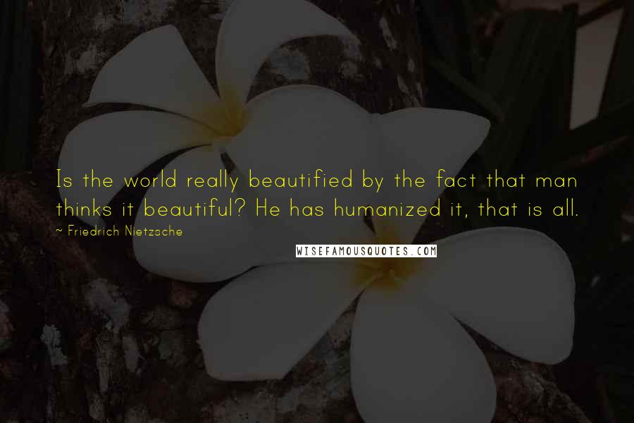 Friedrich Nietzsche Quotes: Is the world really beautified by the fact that man thinks it beautiful? He has humanized it, that is all.
