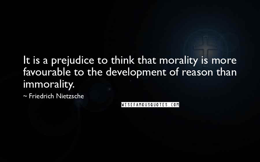 Friedrich Nietzsche Quotes: It is a prejudice to think that morality is more favourable to the development of reason than immorality.