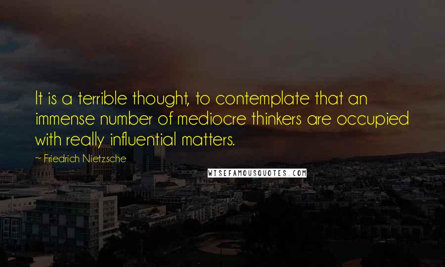 Friedrich Nietzsche Quotes: It is a terrible thought, to contemplate that an immense number of mediocre thinkers are occupied with really influential matters.