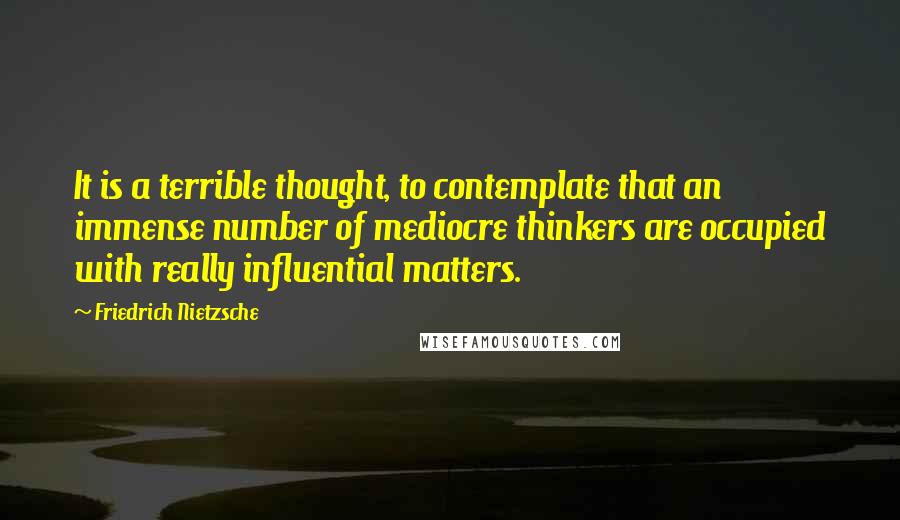 Friedrich Nietzsche Quotes: It is a terrible thought, to contemplate that an immense number of mediocre thinkers are occupied with really influential matters.