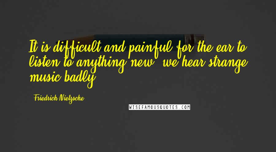 Friedrich Nietzsche Quotes: It is difficult and painful for the ear to listen to anything new; we hear strange music badly.