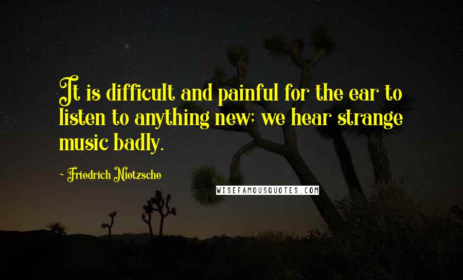 Friedrich Nietzsche Quotes: It is difficult and painful for the ear to listen to anything new; we hear strange music badly.