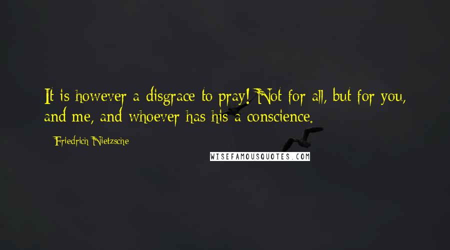 Friedrich Nietzsche Quotes: It is however a disgrace to pray! Not for all, but for you, and me, and whoever has his a conscience.