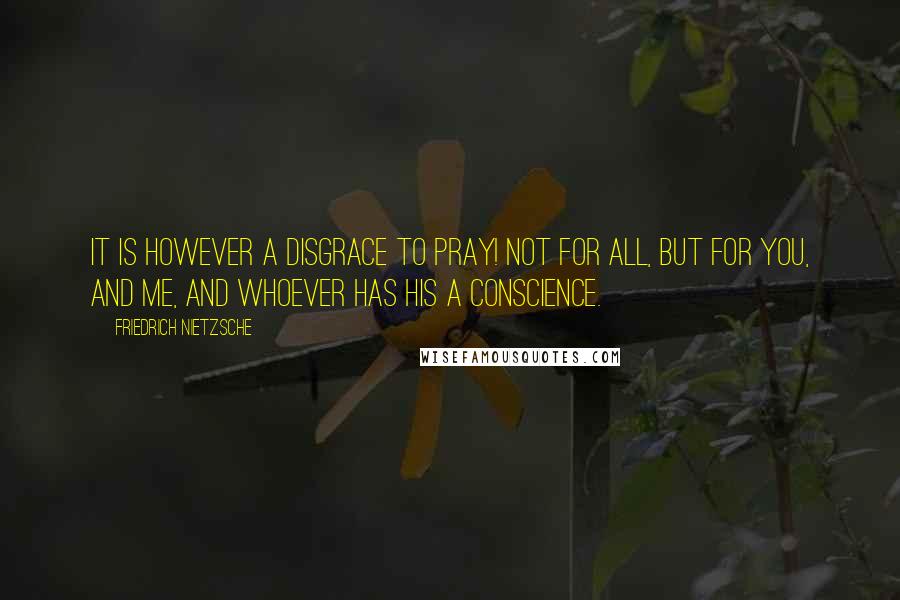 Friedrich Nietzsche Quotes: It is however a disgrace to pray! Not for all, but for you, and me, and whoever has his a conscience.