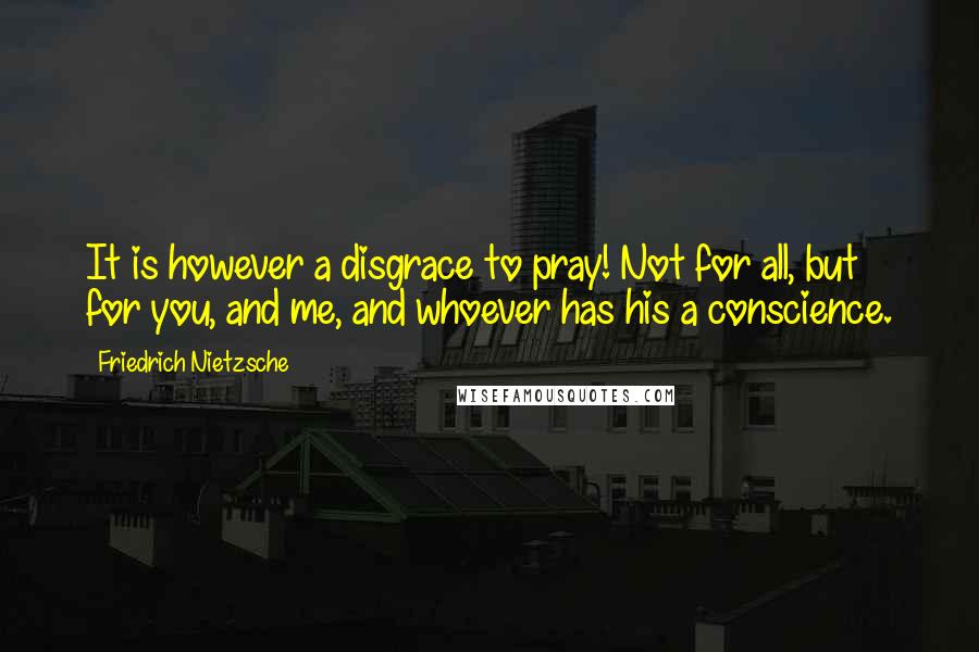 Friedrich Nietzsche Quotes: It is however a disgrace to pray! Not for all, but for you, and me, and whoever has his a conscience.