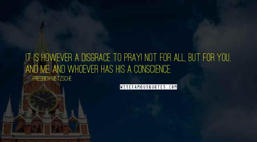 Friedrich Nietzsche Quotes: It is however a disgrace to pray! Not for all, but for you, and me, and whoever has his a conscience.