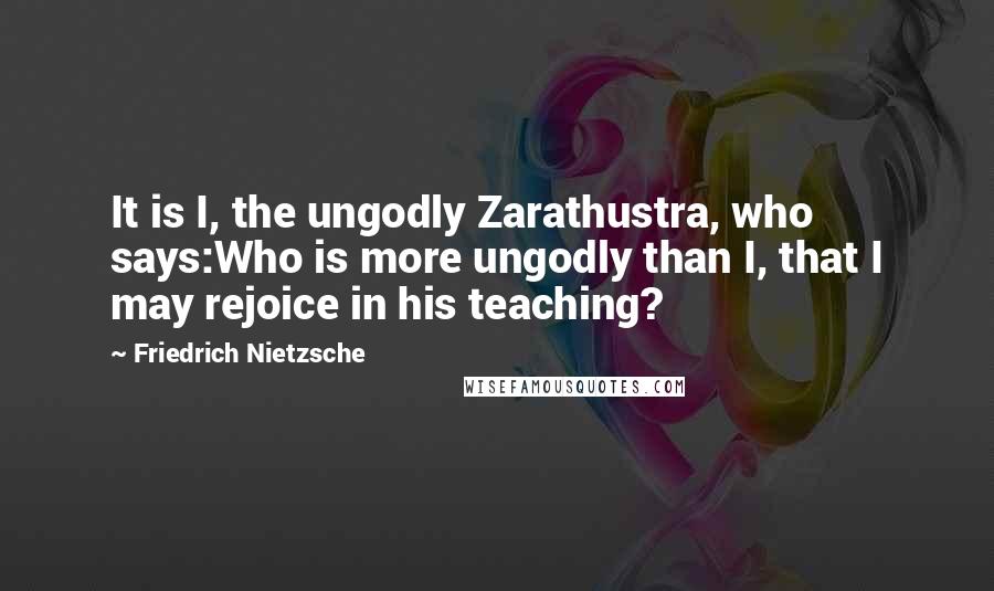 Friedrich Nietzsche Quotes: It is I, the ungodly Zarathustra, who says:Who is more ungodly than I, that I may rejoice in his teaching?