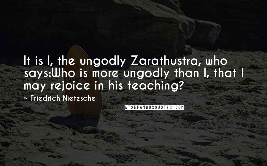 Friedrich Nietzsche Quotes: It is I, the ungodly Zarathustra, who says:Who is more ungodly than I, that I may rejoice in his teaching?