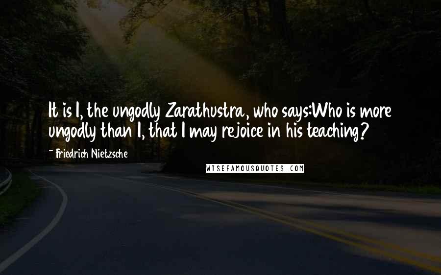 Friedrich Nietzsche Quotes: It is I, the ungodly Zarathustra, who says:Who is more ungodly than I, that I may rejoice in his teaching?