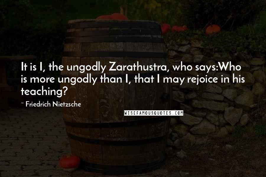 Friedrich Nietzsche Quotes: It is I, the ungodly Zarathustra, who says:Who is more ungodly than I, that I may rejoice in his teaching?