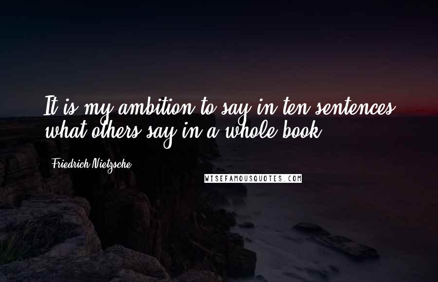 Friedrich Nietzsche Quotes: It is my ambition to say in ten sentences what others say in a whole book.