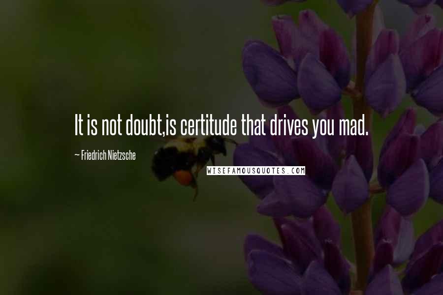 Friedrich Nietzsche Quotes: It is not doubt,is certitude that drives you mad.