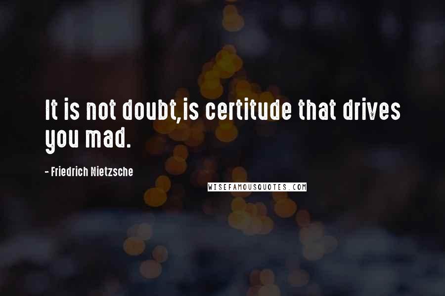 Friedrich Nietzsche Quotes: It is not doubt,is certitude that drives you mad.