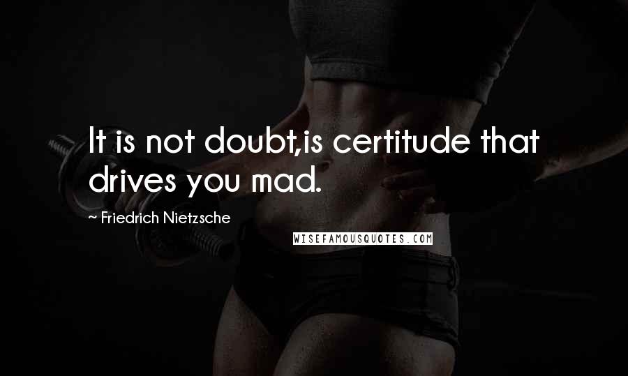 Friedrich Nietzsche Quotes: It is not doubt,is certitude that drives you mad.