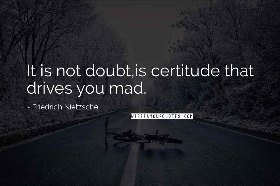 Friedrich Nietzsche Quotes: It is not doubt,is certitude that drives you mad.