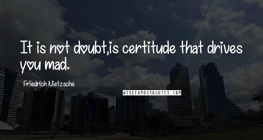 Friedrich Nietzsche Quotes: It is not doubt,is certitude that drives you mad.