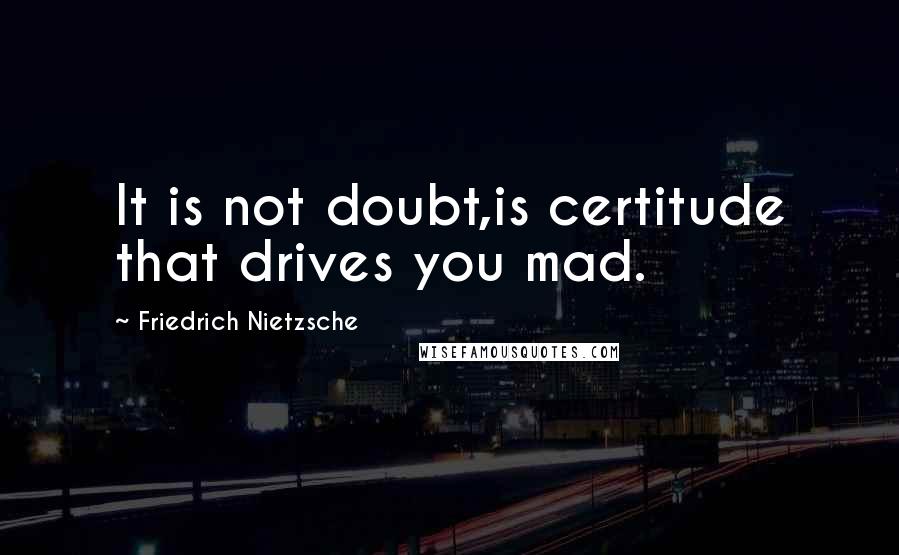 Friedrich Nietzsche Quotes: It is not doubt,is certitude that drives you mad.