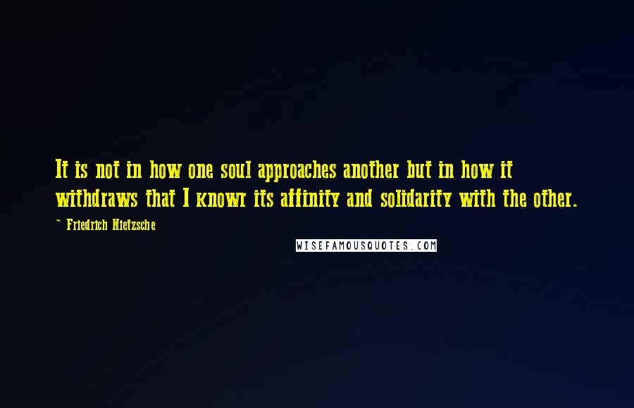 Friedrich Nietzsche Quotes: It is not in how one soul approaches another but in how it withdraws that I knowr its affinity and solidarity with the other.