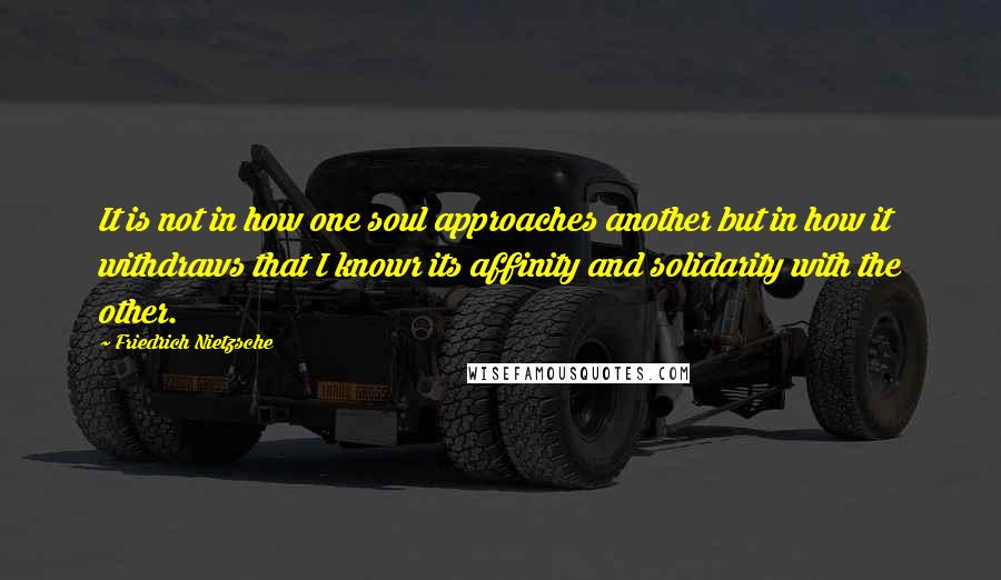 Friedrich Nietzsche Quotes: It is not in how one soul approaches another but in how it withdraws that I knowr its affinity and solidarity with the other.