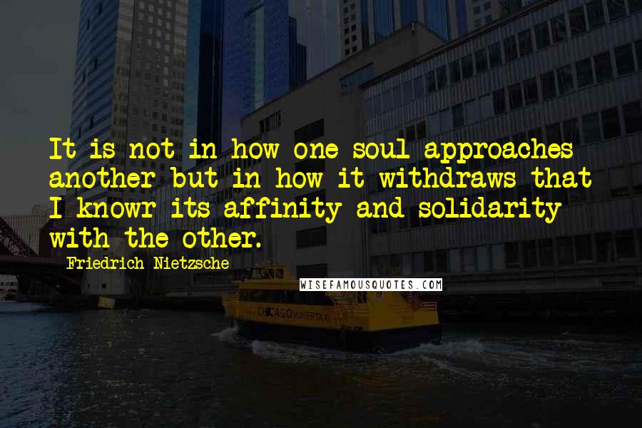 Friedrich Nietzsche Quotes: It is not in how one soul approaches another but in how it withdraws that I knowr its affinity and solidarity with the other.