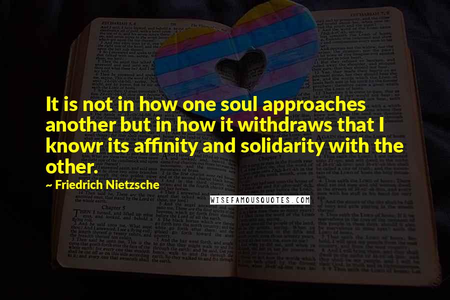 Friedrich Nietzsche Quotes: It is not in how one soul approaches another but in how it withdraws that I knowr its affinity and solidarity with the other.