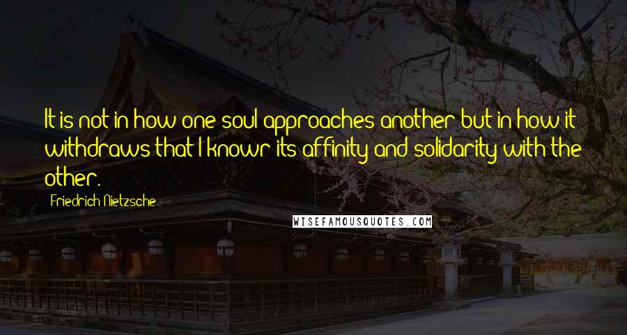 Friedrich Nietzsche Quotes: It is not in how one soul approaches another but in how it withdraws that I knowr its affinity and solidarity with the other.