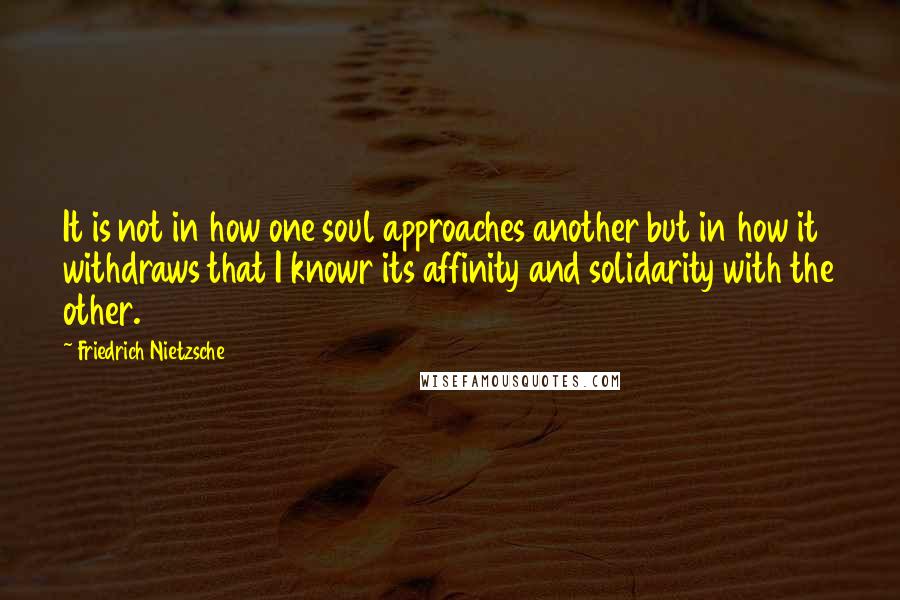 Friedrich Nietzsche Quotes: It is not in how one soul approaches another but in how it withdraws that I knowr its affinity and solidarity with the other.