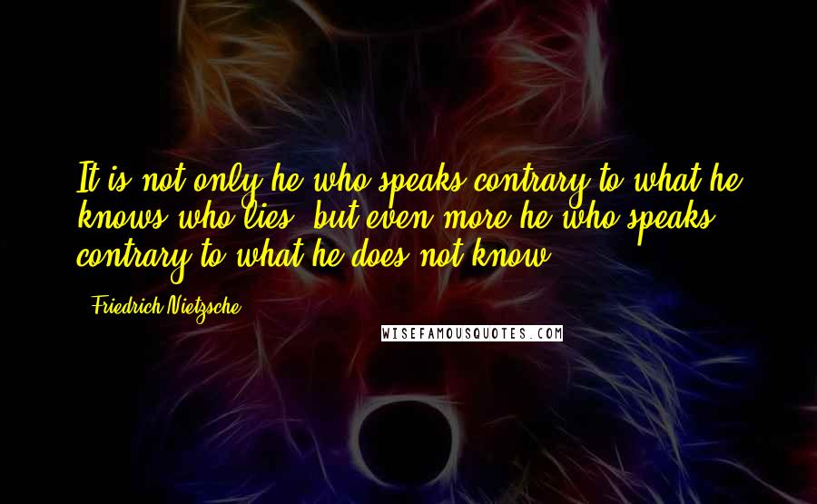 Friedrich Nietzsche Quotes: It is not only he who speaks contrary to what he knows who lies, but even more he who speaks contrary to what he does not know