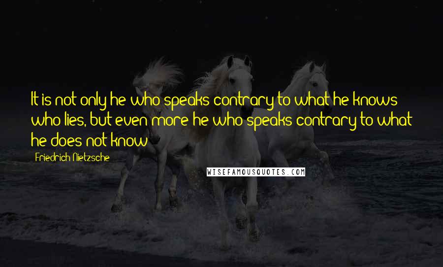 Friedrich Nietzsche Quotes: It is not only he who speaks contrary to what he knows who lies, but even more he who speaks contrary to what he does not know