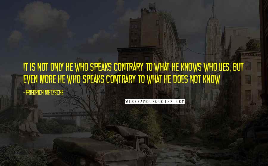 Friedrich Nietzsche Quotes: It is not only he who speaks contrary to what he knows who lies, but even more he who speaks contrary to what he does not know