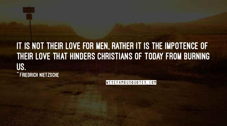 Friedrich Nietzsche Quotes: It is not their love for men, rather it is the impotence of their love that hinders Christians of today from burning us.