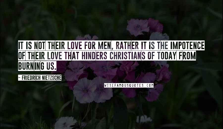 Friedrich Nietzsche Quotes: It is not their love for men, rather it is the impotence of their love that hinders Christians of today from burning us.