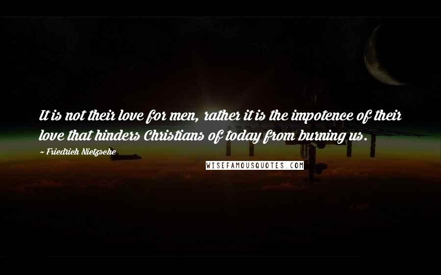 Friedrich Nietzsche Quotes: It is not their love for men, rather it is the impotence of their love that hinders Christians of today from burning us.