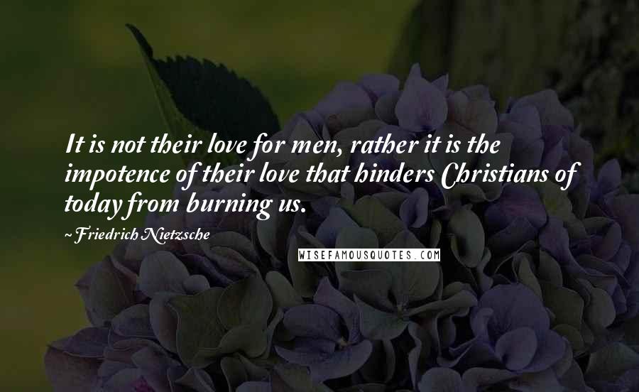 Friedrich Nietzsche Quotes: It is not their love for men, rather it is the impotence of their love that hinders Christians of today from burning us.